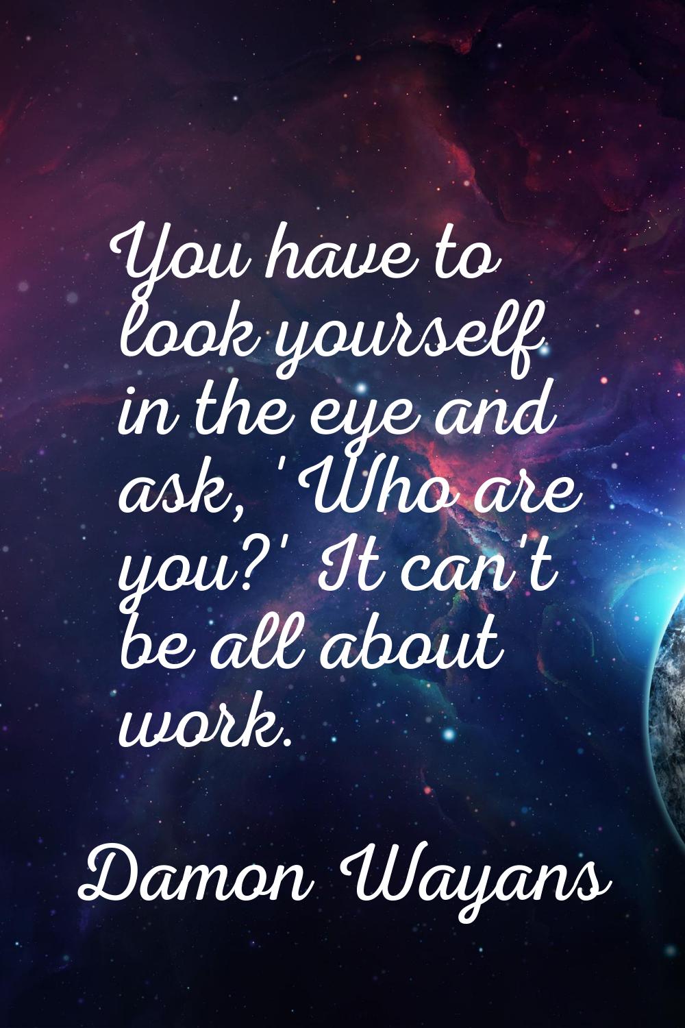 You have to look yourself in the eye and ask, 'Who are you?' It can't be all about work.