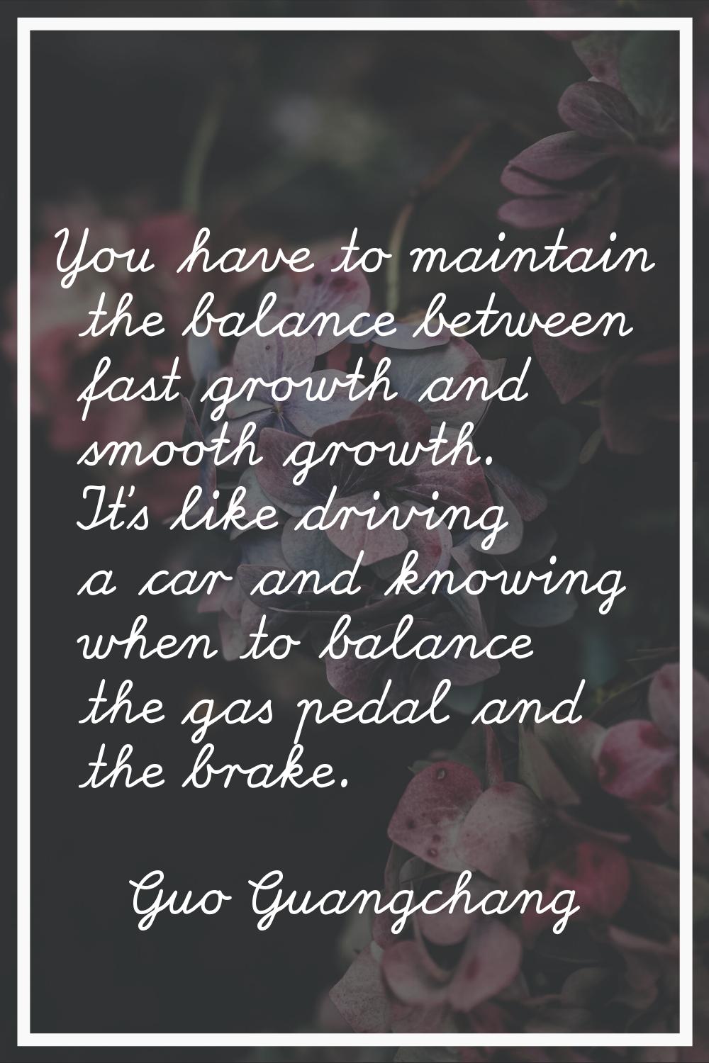 You have to maintain the balance between fast growth and smooth growth. It's like driving a car and