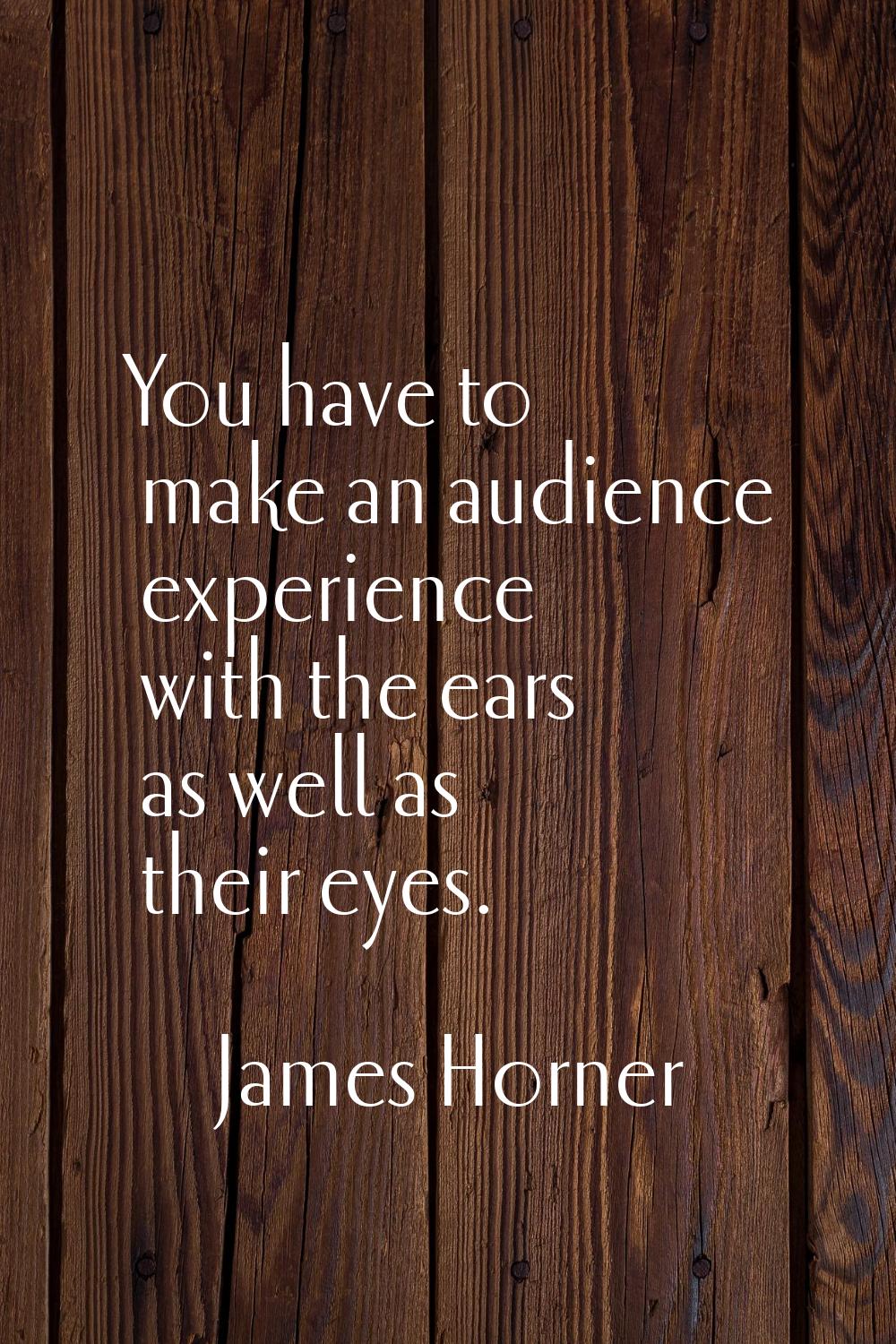You have to make an audience experience with the ears as well as their eyes.