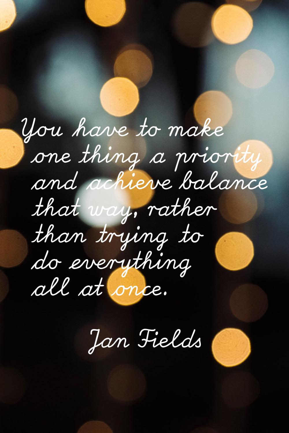 You have to make one thing a priority and achieve balance that way, rather than trying to do everyt