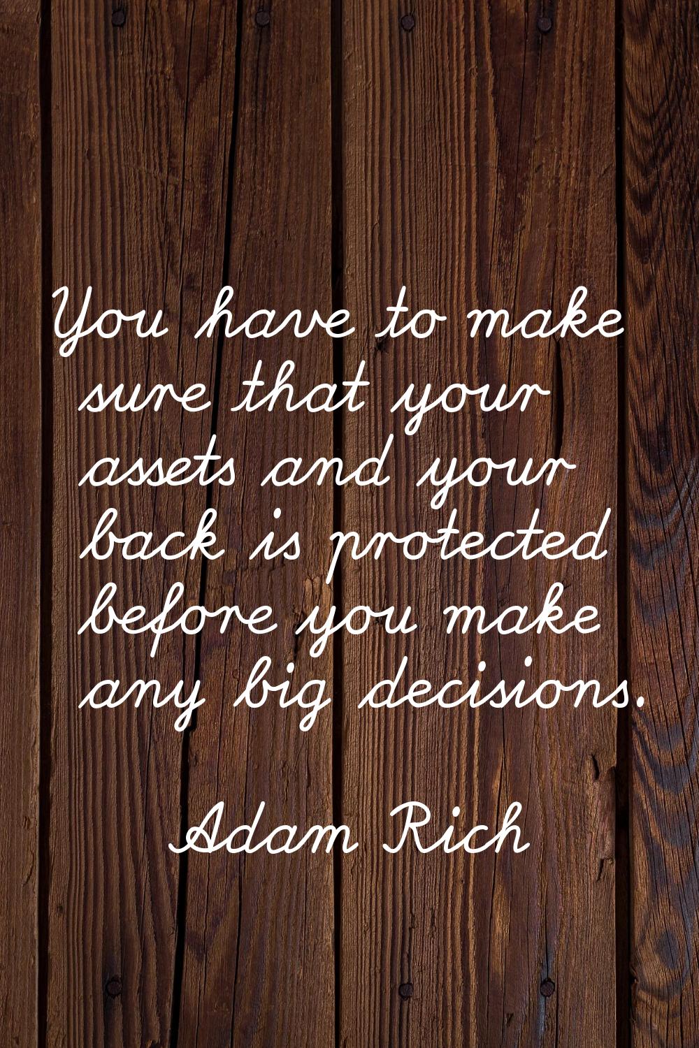 You have to make sure that your assets and your back is protected before you make any big decisions