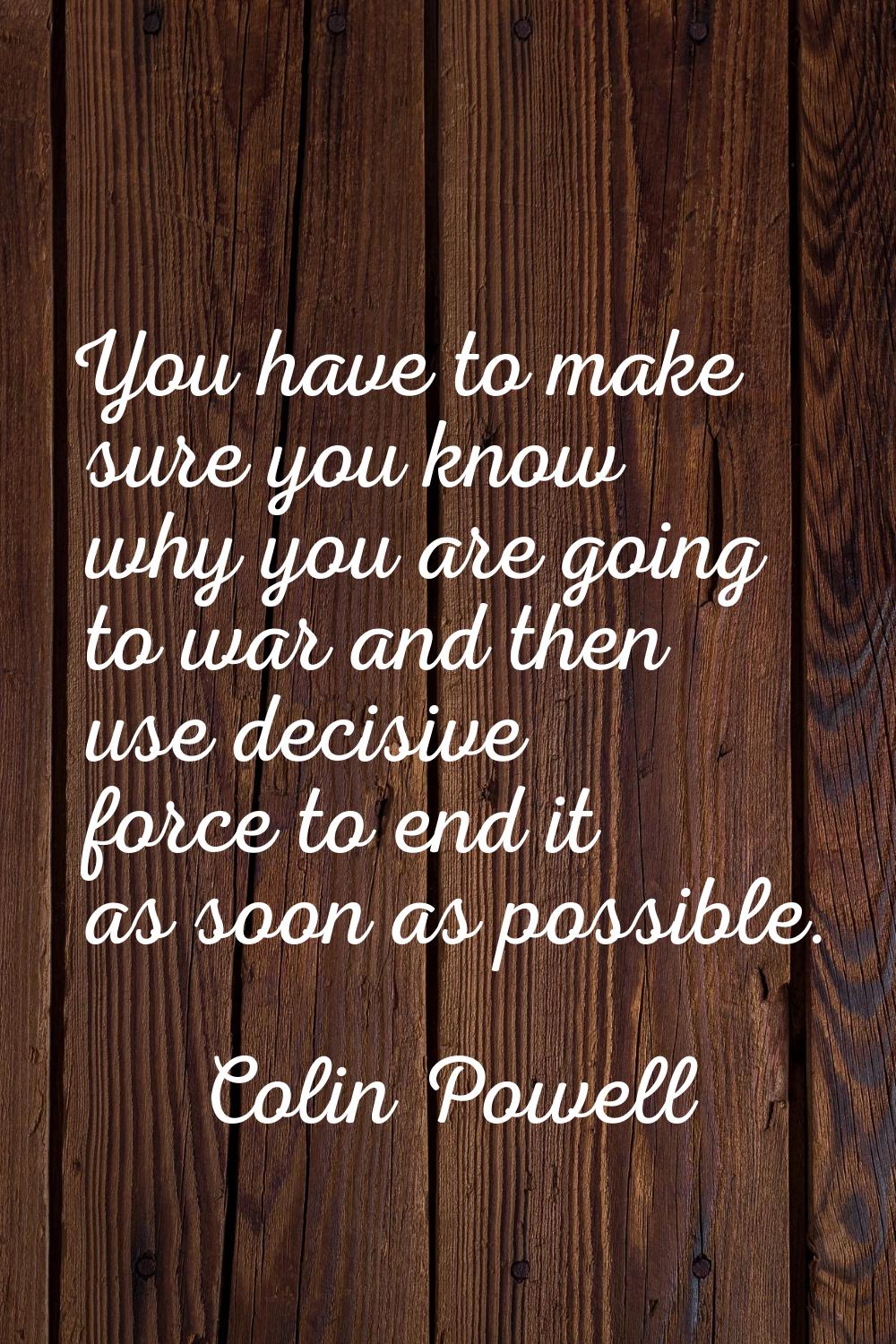 You have to make sure you know why you are going to war and then use decisive force to end it as so