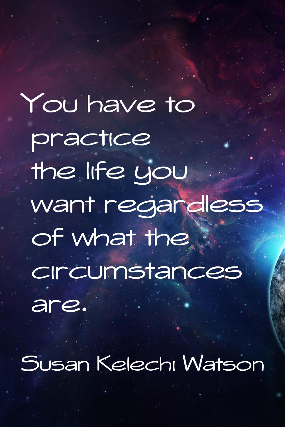 You have to practice the life you want regardless of what the circumstances are.