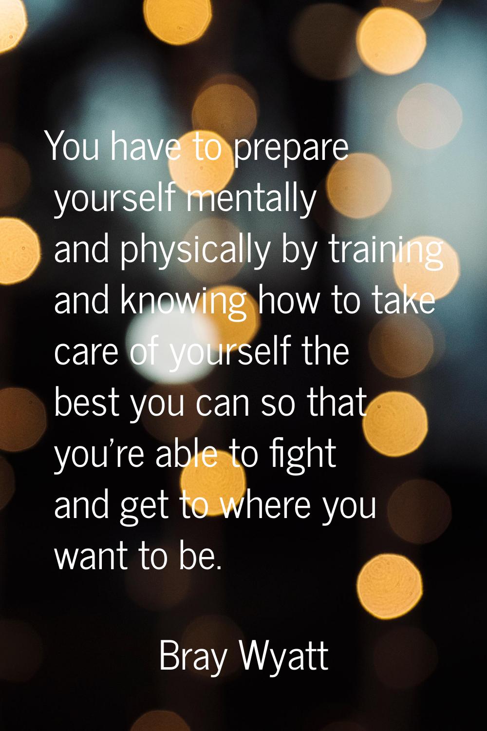You have to prepare yourself mentally and physically by training and knowing how to take care of yo
