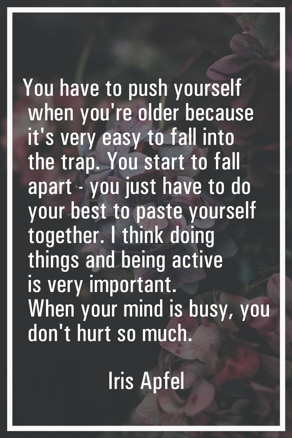 You have to push yourself when you're older because it's very easy to fall into the trap. You start