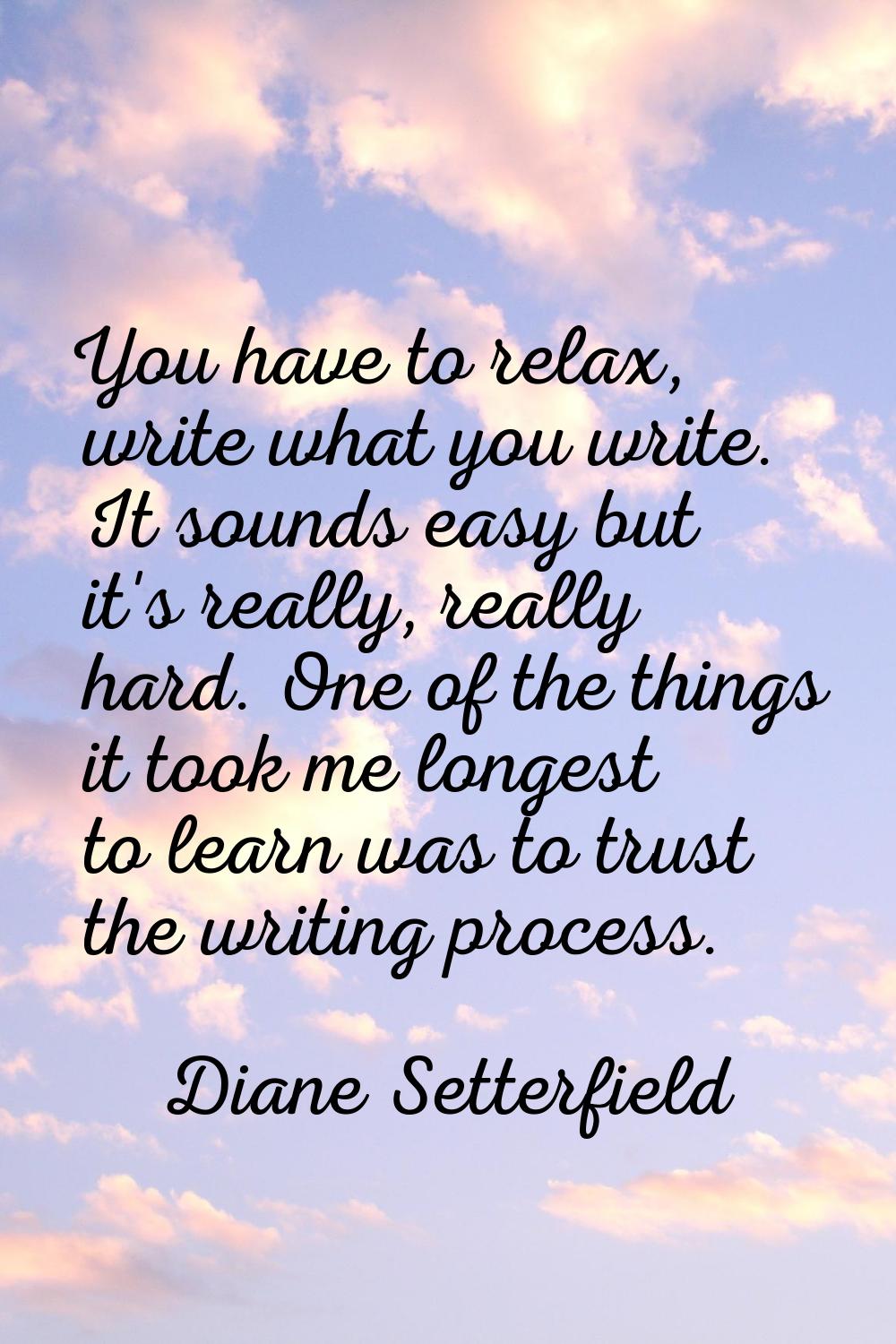 You have to relax, write what you write. It sounds easy but it's really, really hard. One of the th