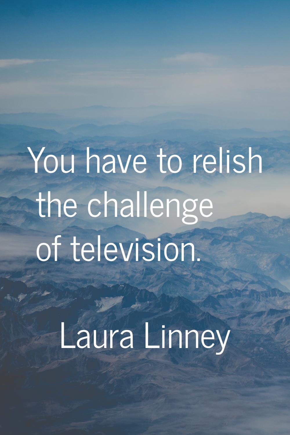 You have to relish the challenge of television.