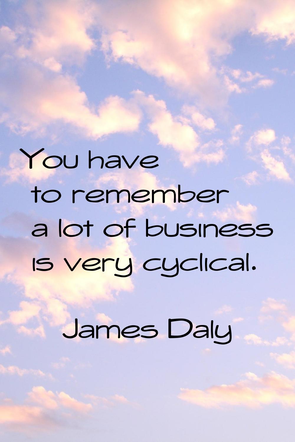 You have to remember a lot of business is very cyclical.