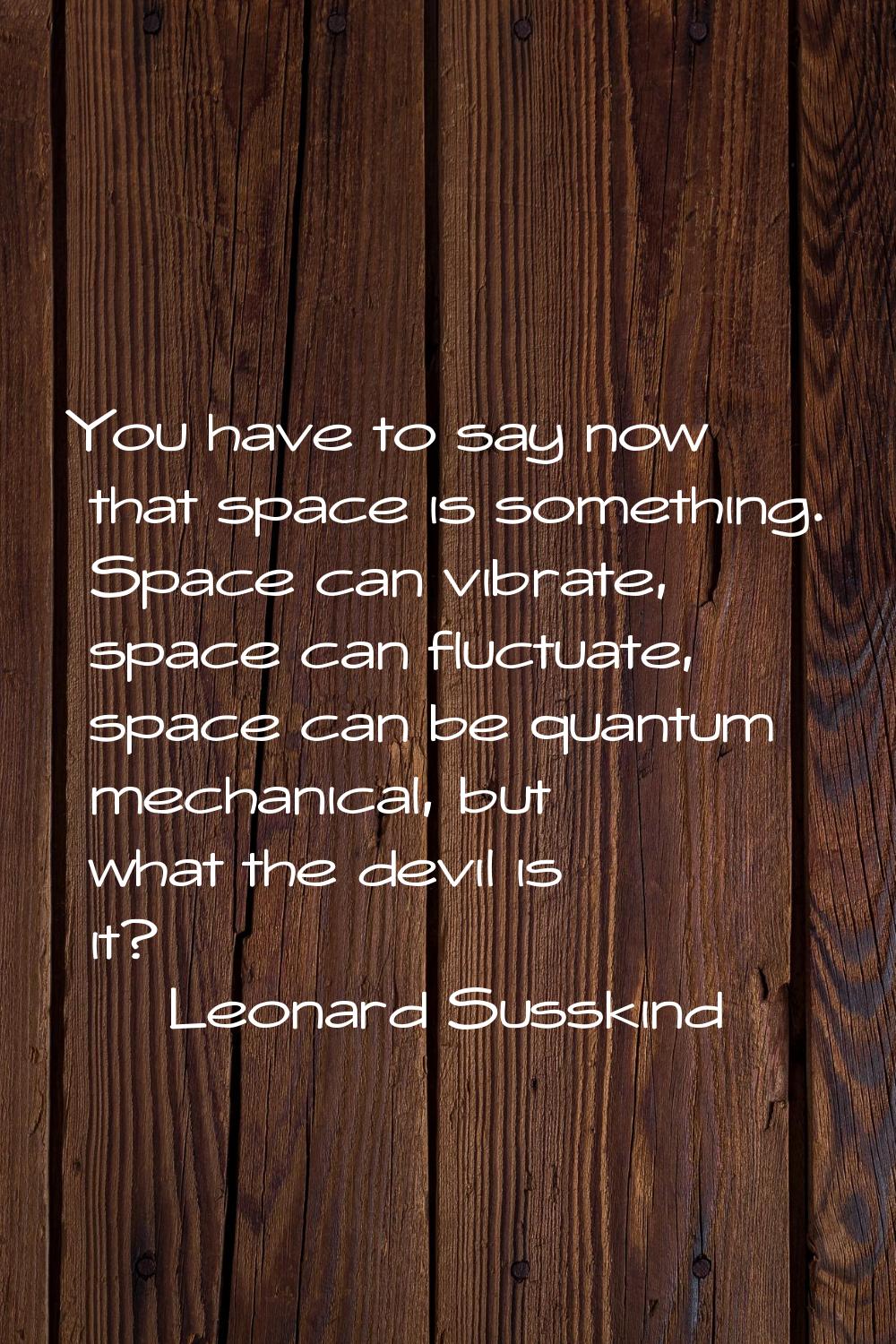 You have to say now that space is something. Space can vibrate, space can fluctuate, space can be q
