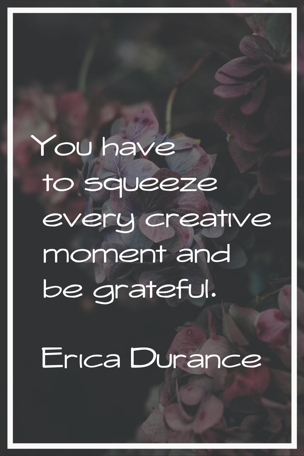 You have to squeeze every creative moment and be grateful.