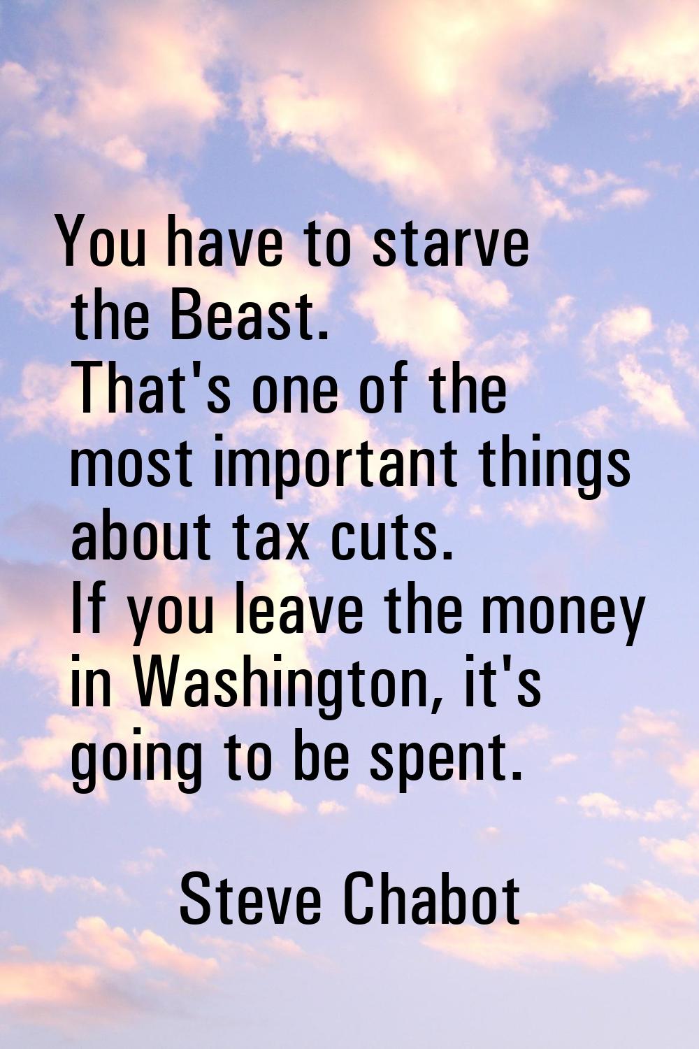 You have to starve the Beast. That's one of the most important things about tax cuts. If you leave 