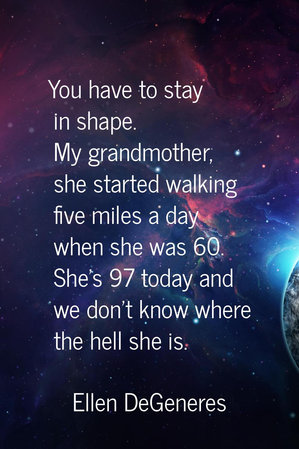 You have to stay in shape. My grandmother, she started walking five miles a day when she was 60. Sh
