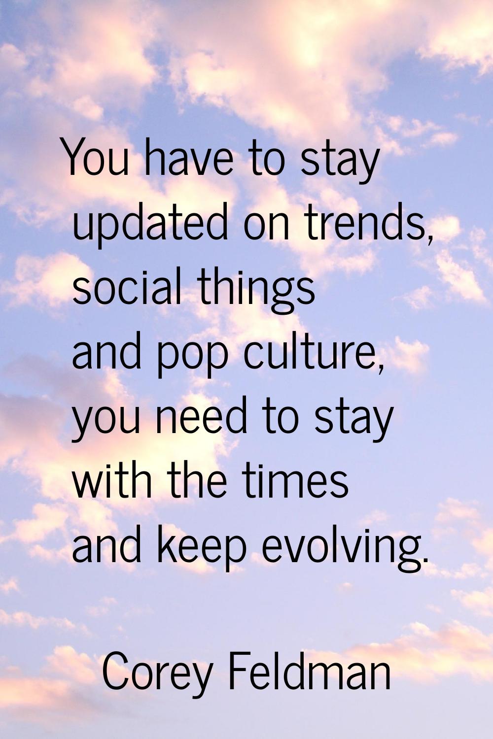 You have to stay updated on trends, social things and pop culture, you need to stay with the times 