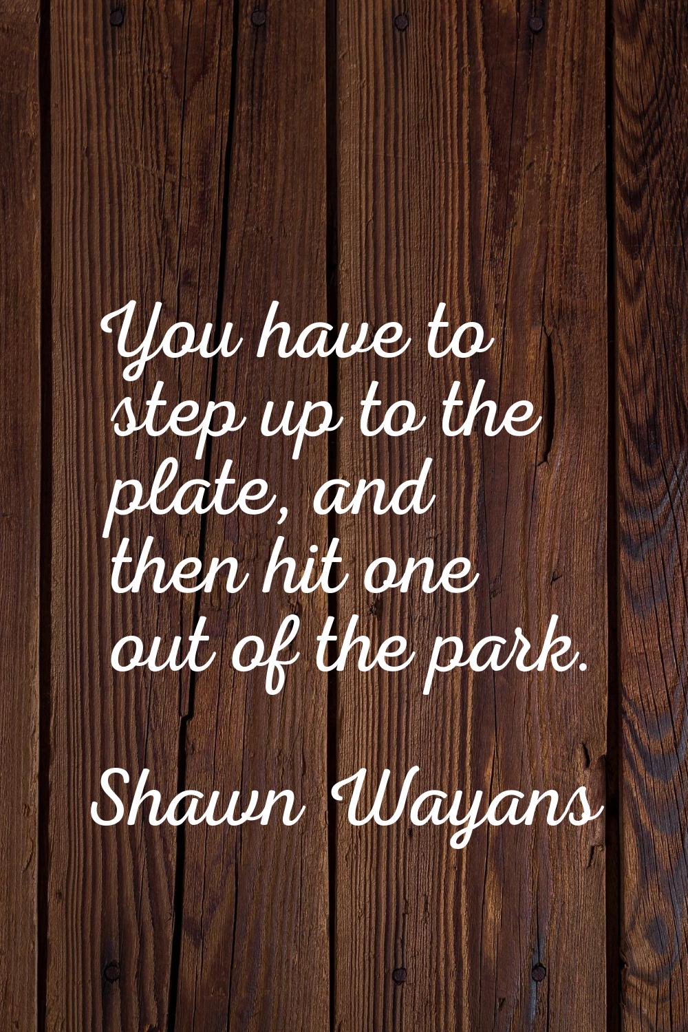 You have to step up to the plate, and then hit one out of the park.