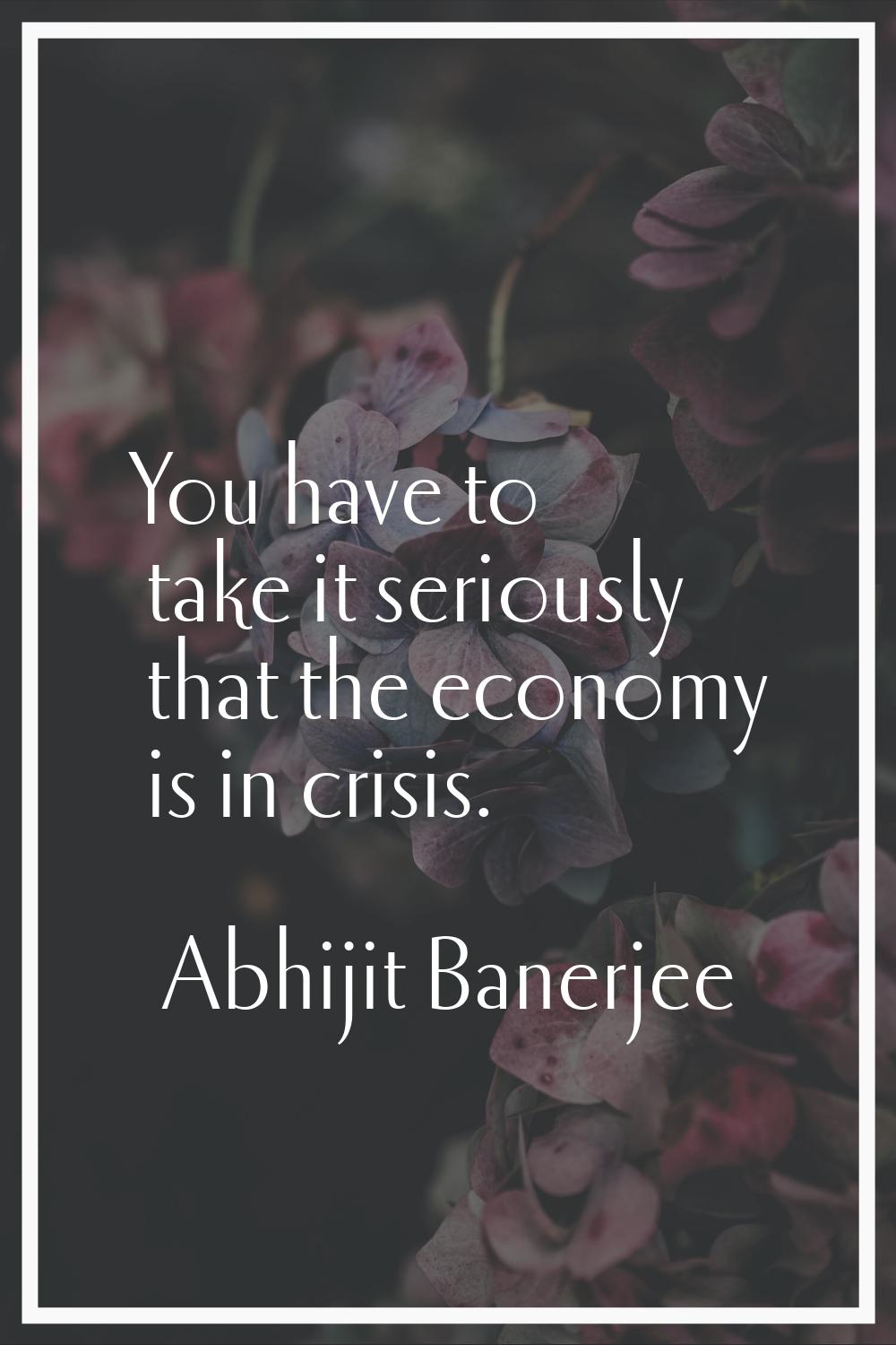 You have to take it seriously that the economy is in crisis.