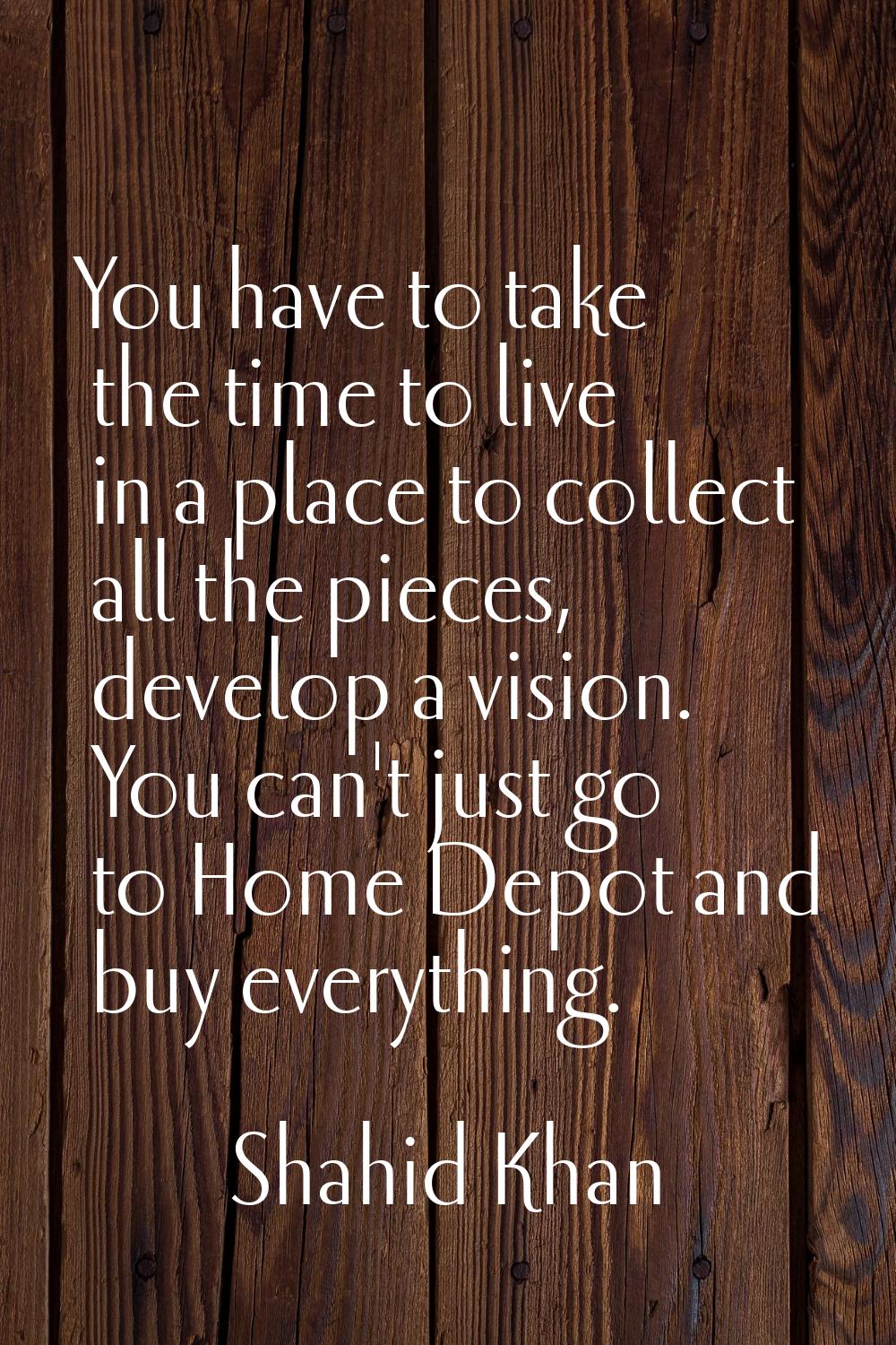 You have to take the time to live in a place to collect all the pieces, develop a vision. You can't