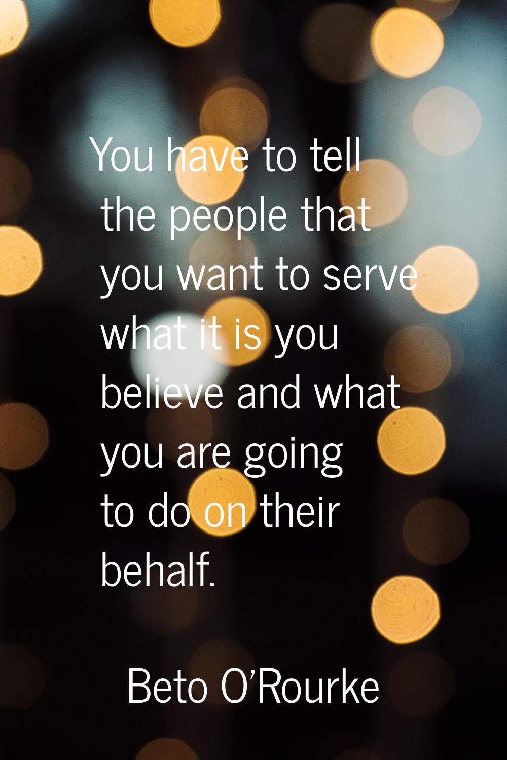 You have to tell the people that you want to serve what it is you believe and what you are going to