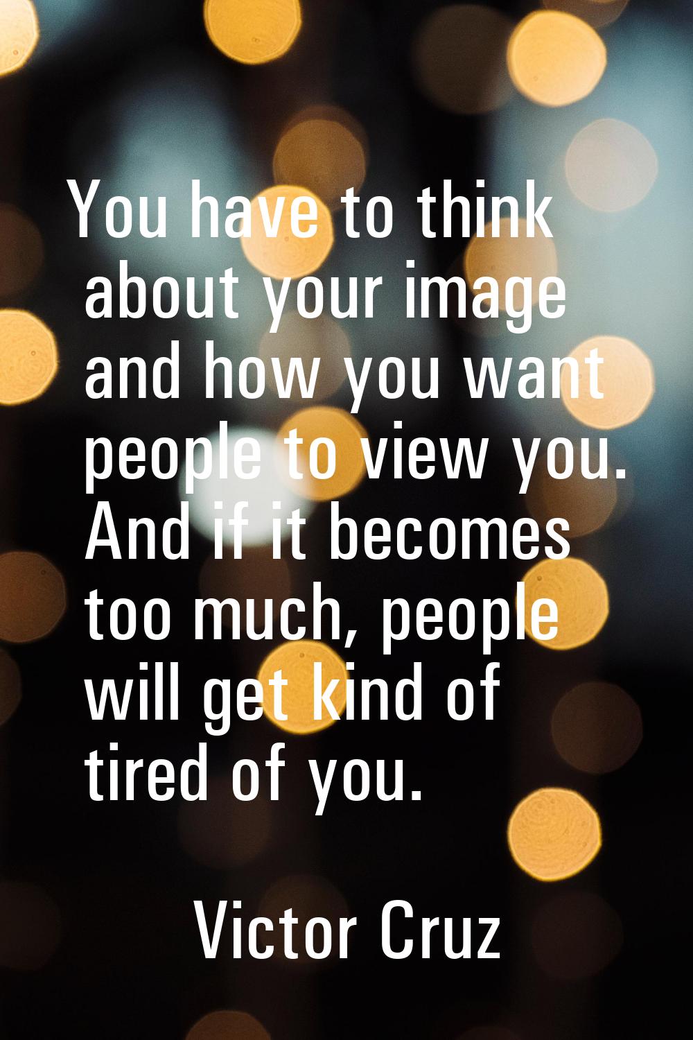 You have to think about your image and how you want people to view you. And if it becomes too much,