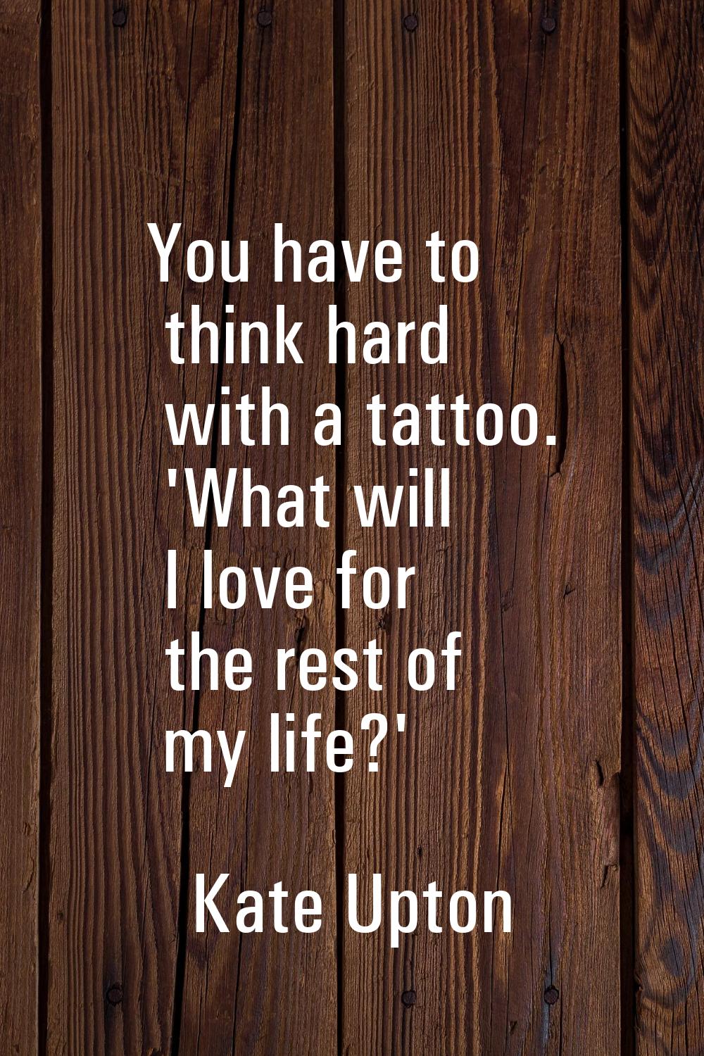 You have to think hard with a tattoo. 'What will I love for the rest of my life?'
