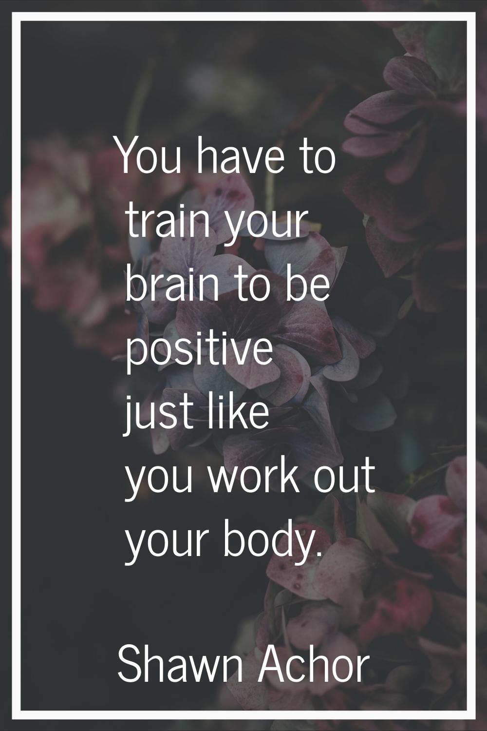 You have to train your brain to be positive just like you work out your body.
