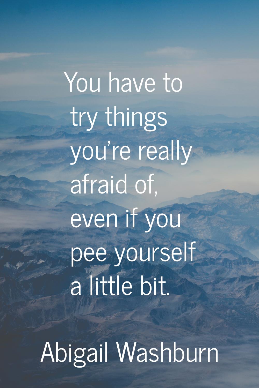You have to try things you're really afraid of, even if you pee yourself a little bit.