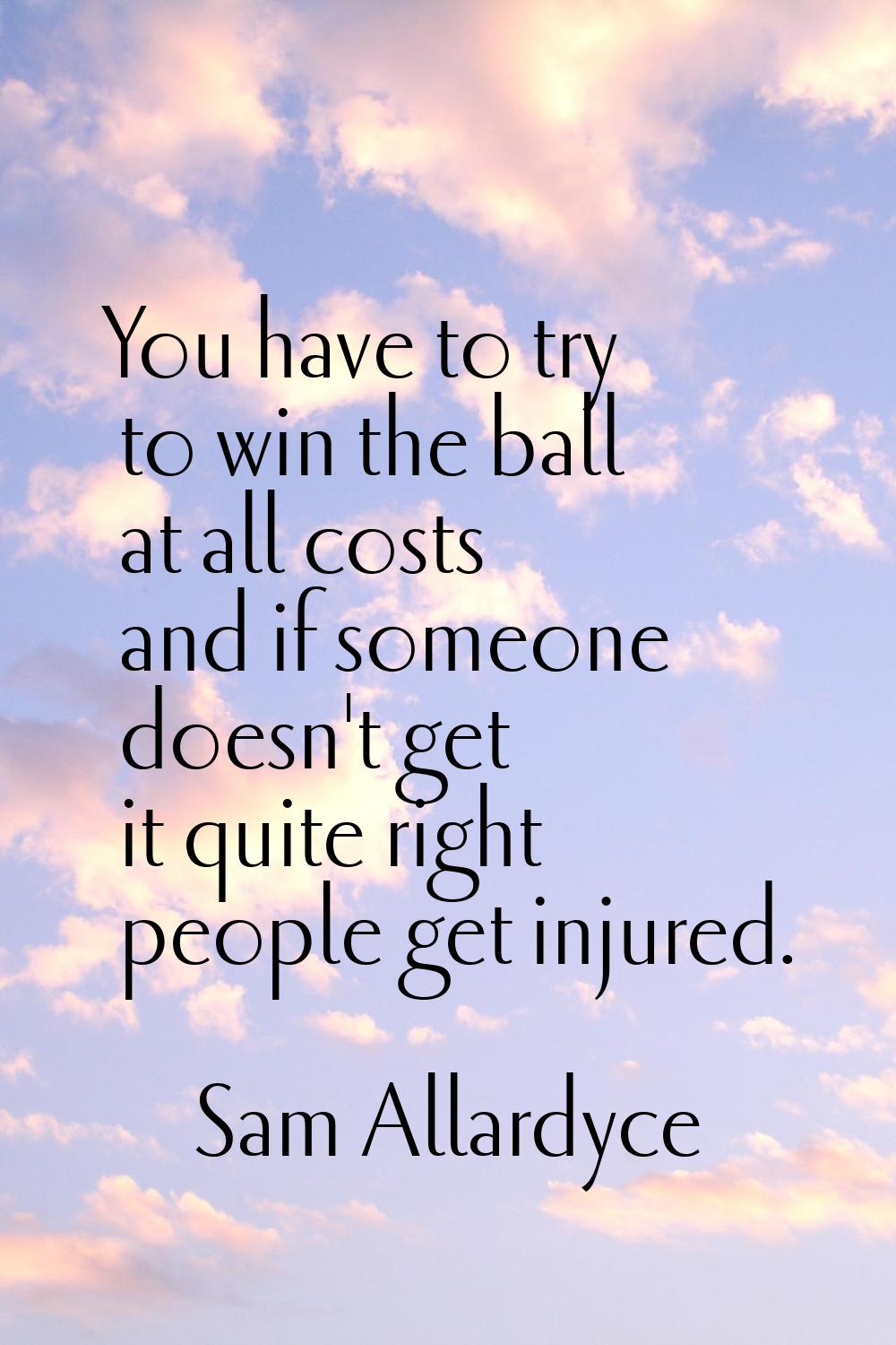 You have to try to win the ball at all costs and if someone doesn't get it quite right people get i