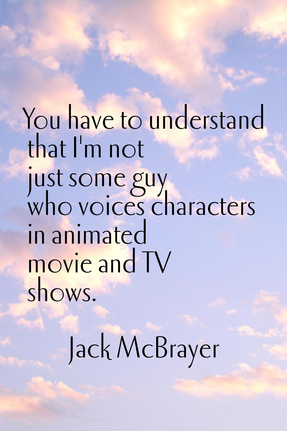 You have to understand that I'm not just some guy who voices characters in animated movie and TV sh