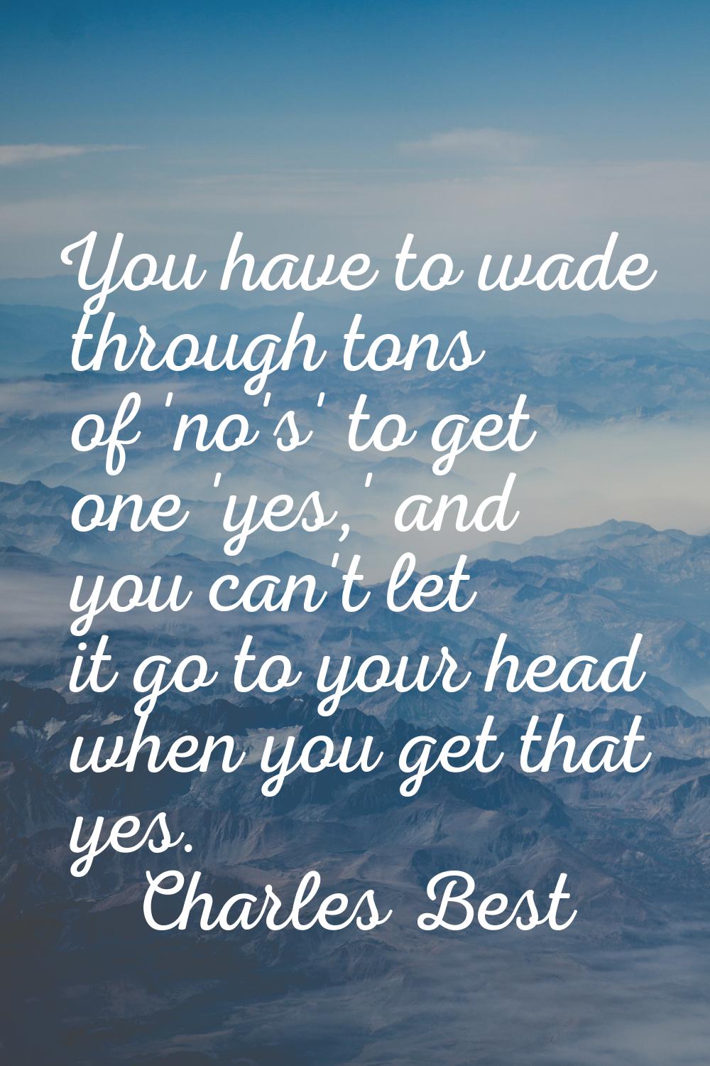 You have to wade through tons of 'no's' to get one 'yes,' and you can't let it go to your head when