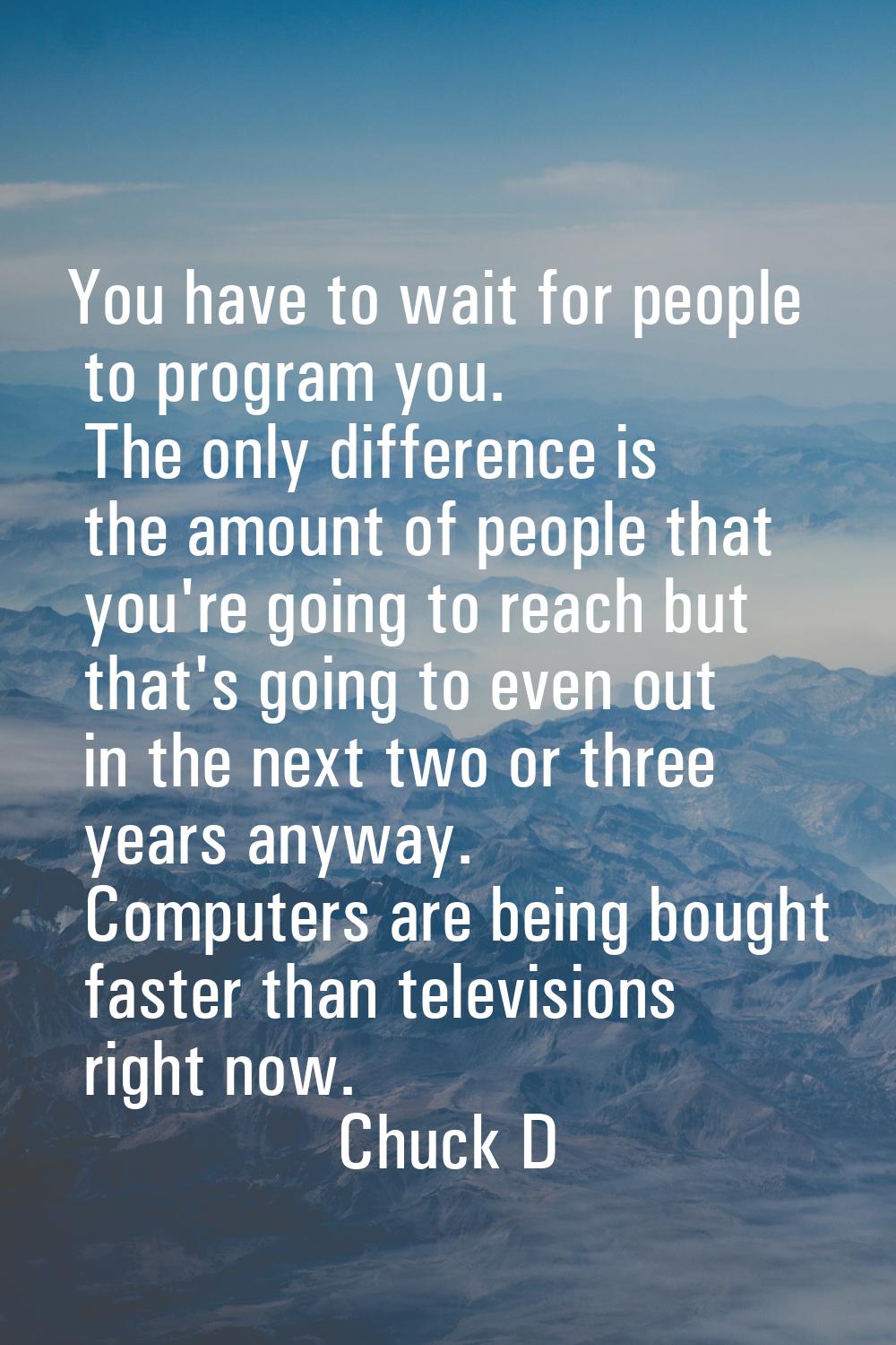 You have to wait for people to program you. The only difference is the amount of people that you're