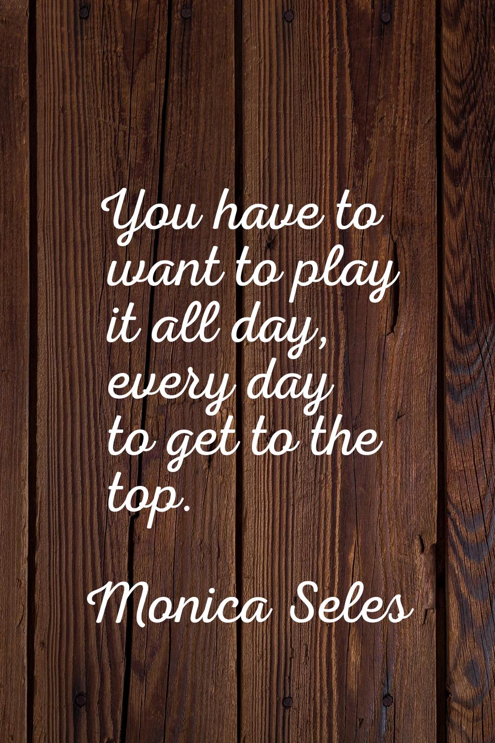 You have to want to play it all day, every day to get to the top.