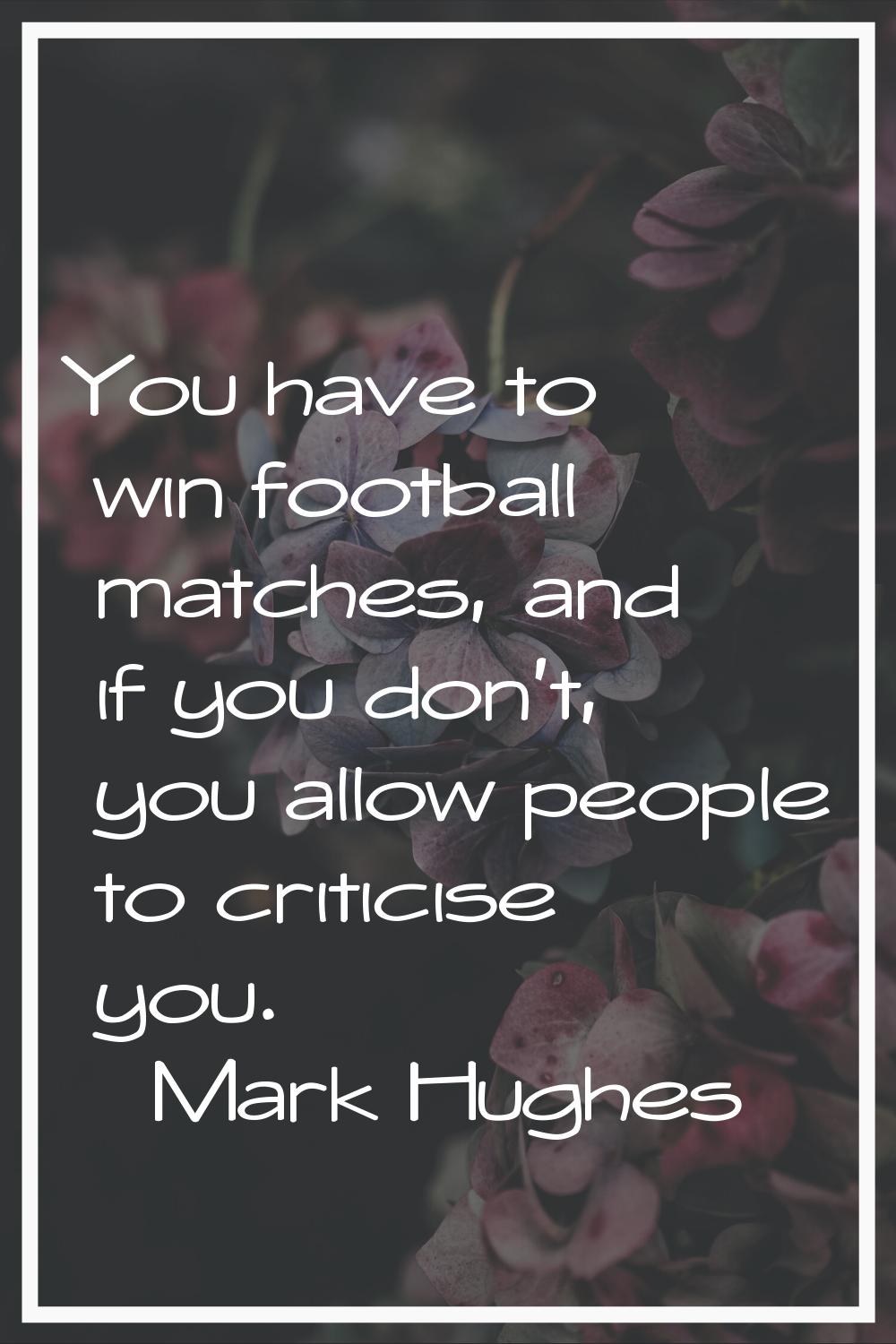 You have to win football matches, and if you don't, you allow people to criticise you.