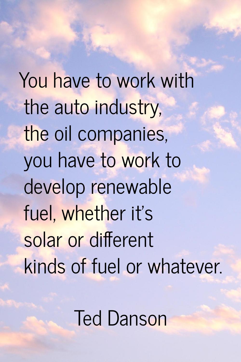 You have to work with the auto industry, the oil companies, you have to work to develop renewable f