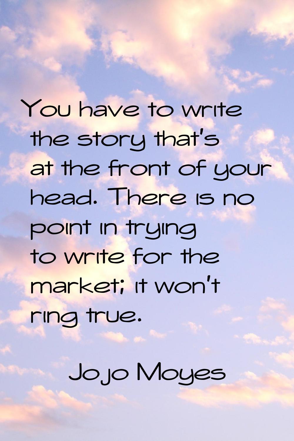 You have to write the story that's at the front of your head. There is no point in trying to write 