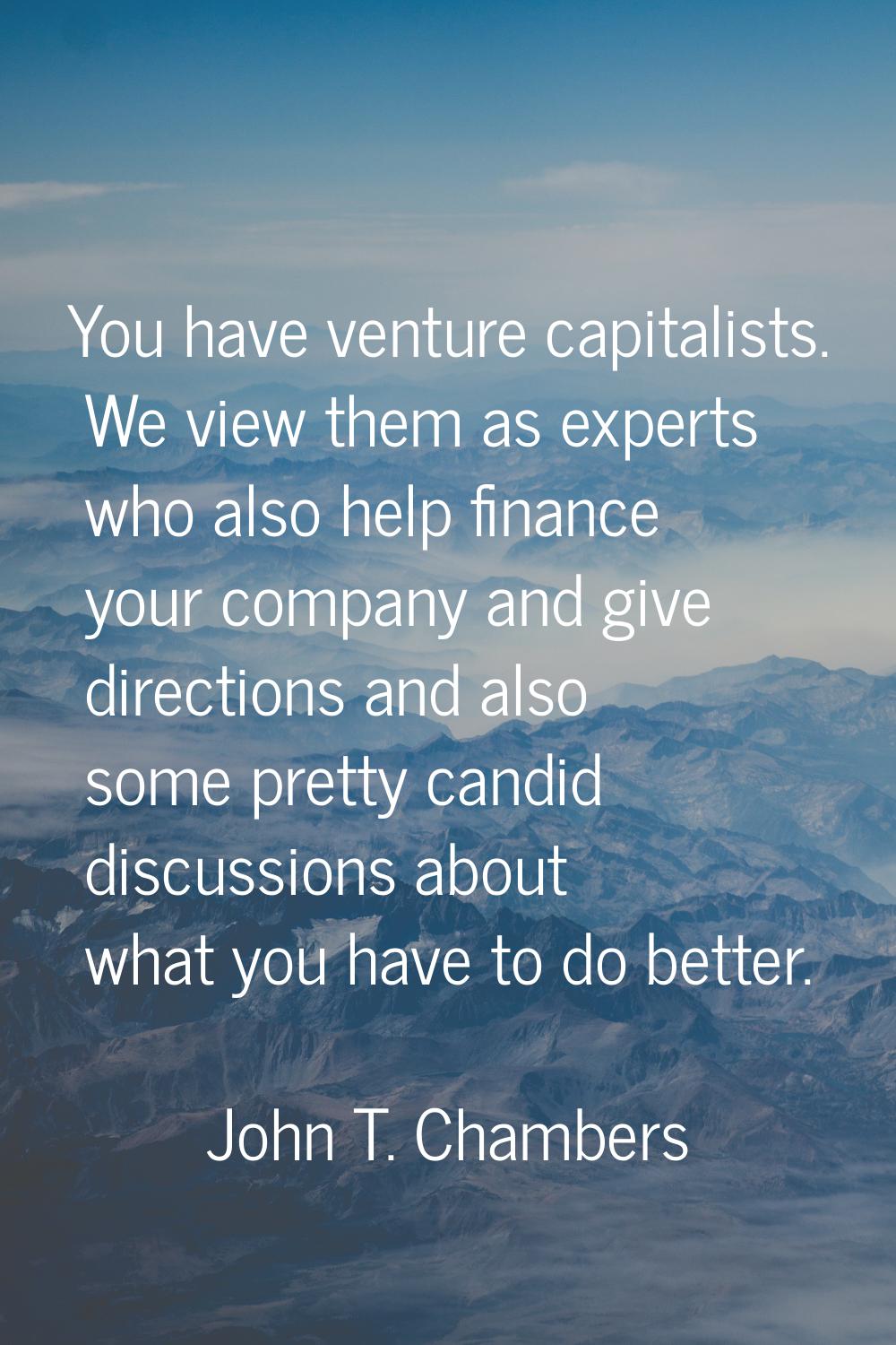 You have venture capitalists. We view them as experts who also help finance your company and give d