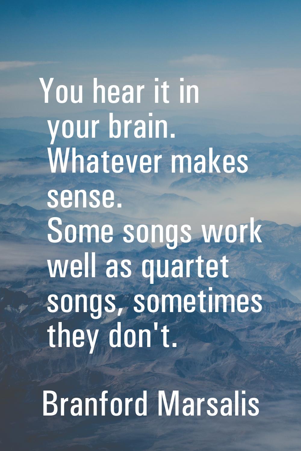 You hear it in your brain. Whatever makes sense. Some songs work well as quartet songs, sometimes t