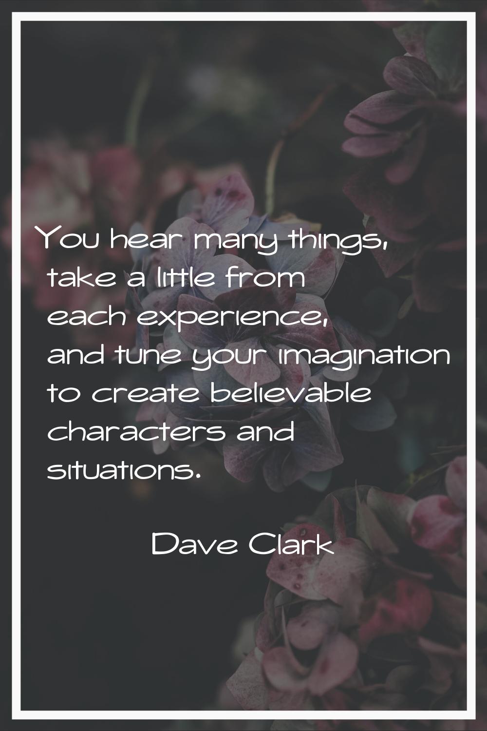 You hear many things, take a little from each experience, and tune your imagination to create belie