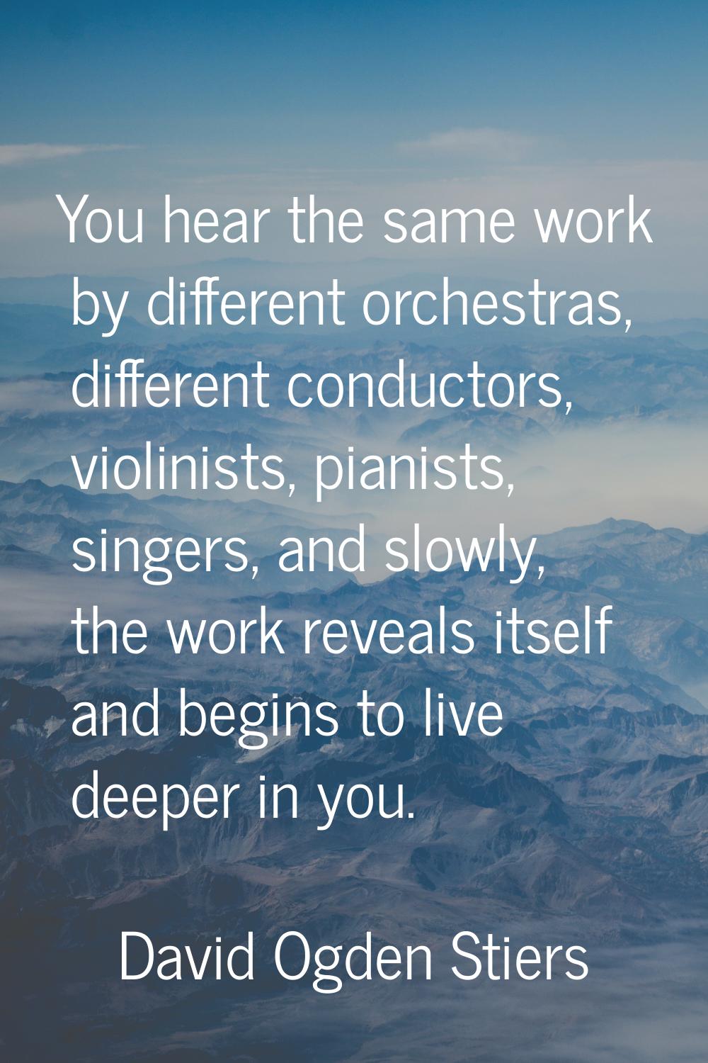 You hear the same work by different orchestras, different conductors, violinists, pianists, singers