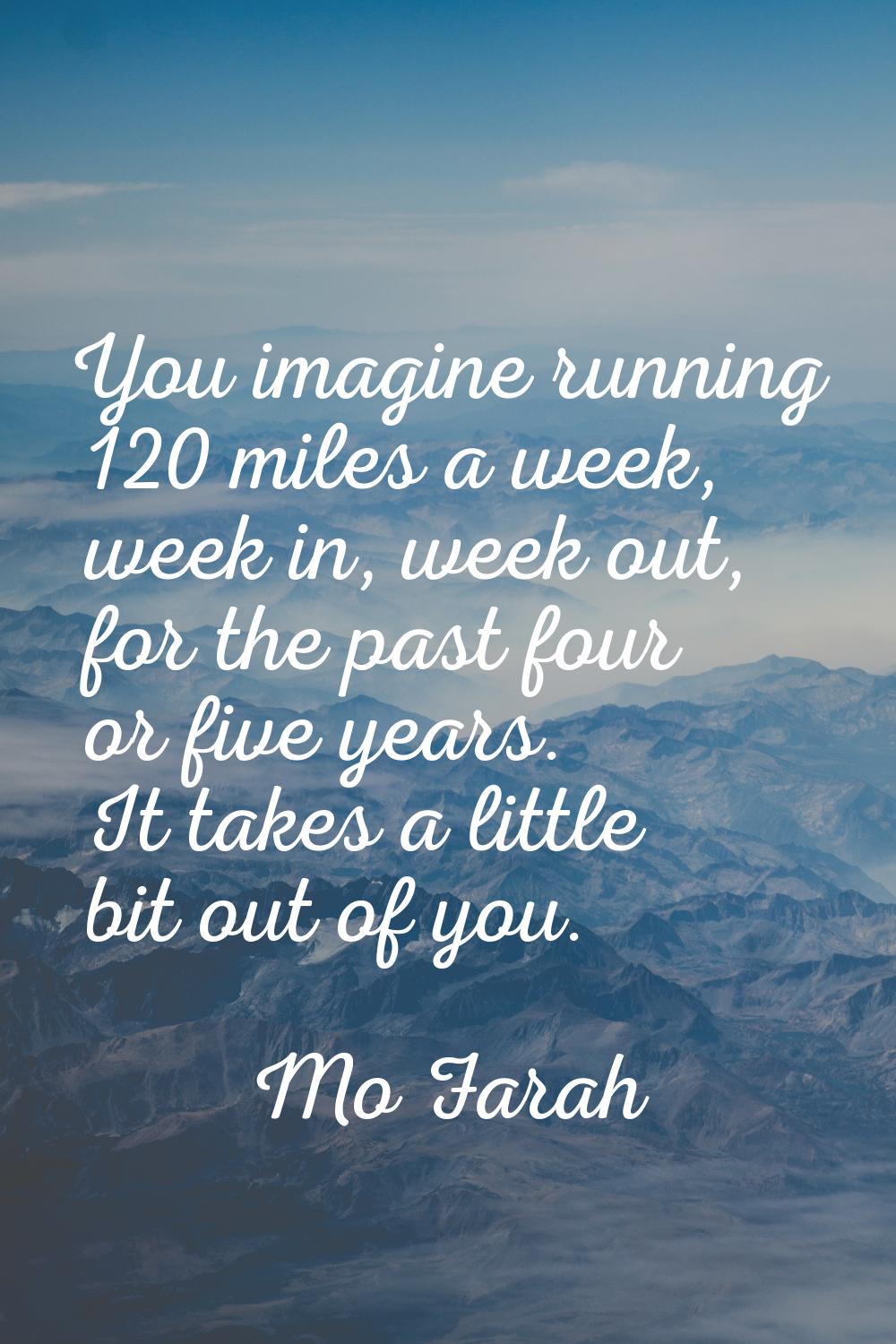 You imagine running 120 miles a week, week in, week out, for the past four or five years. It takes 