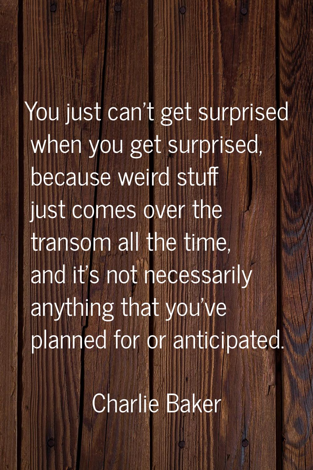 You just can't get surprised when you get surprised, because weird stuff just comes over the transo