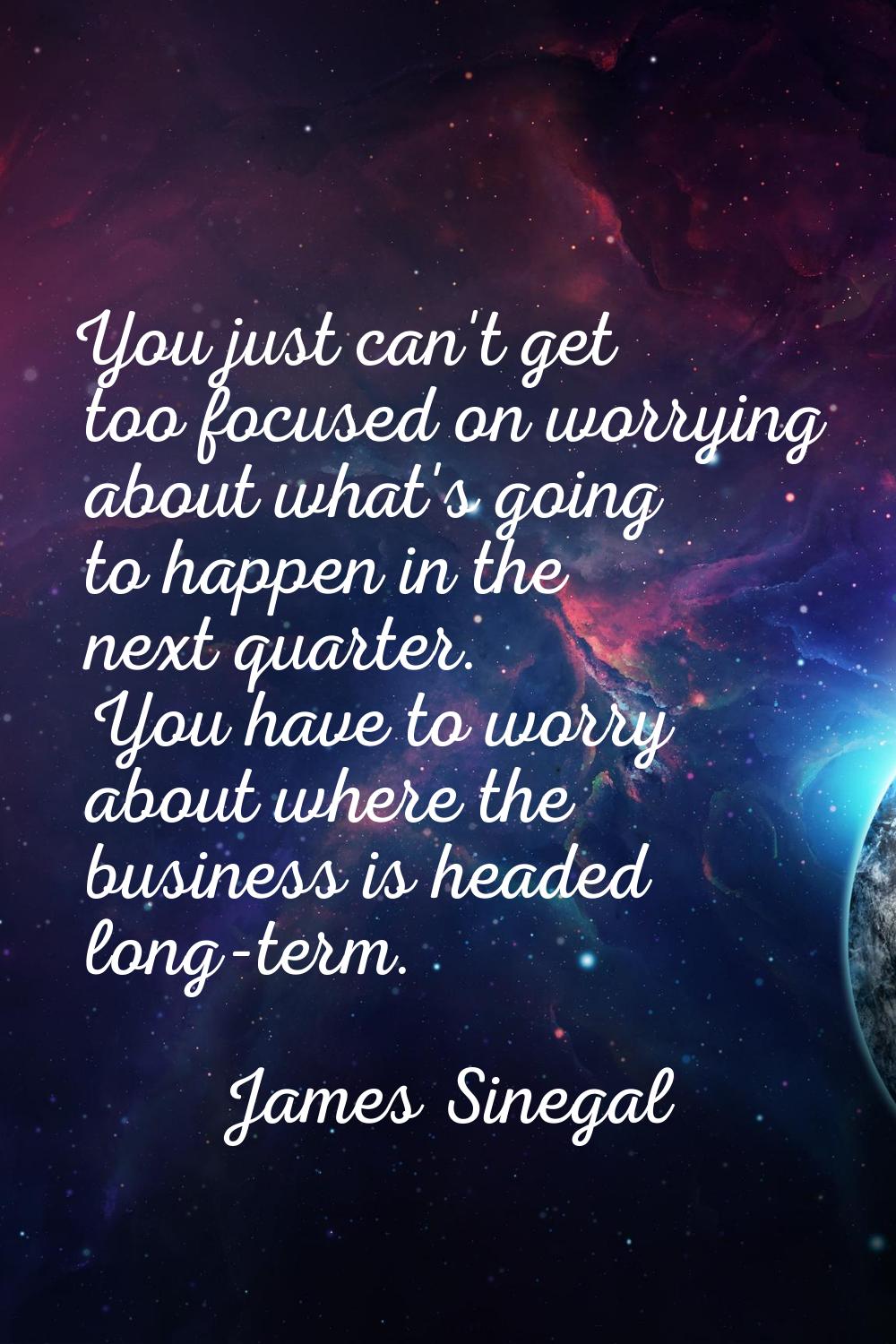 You just can't get too focused on worrying about what's going to happen in the next quarter. You ha