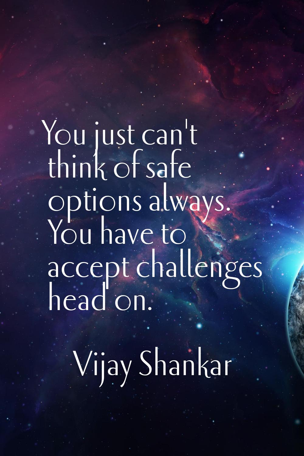 You just can't think of safe options always. You have to accept challenges head on.