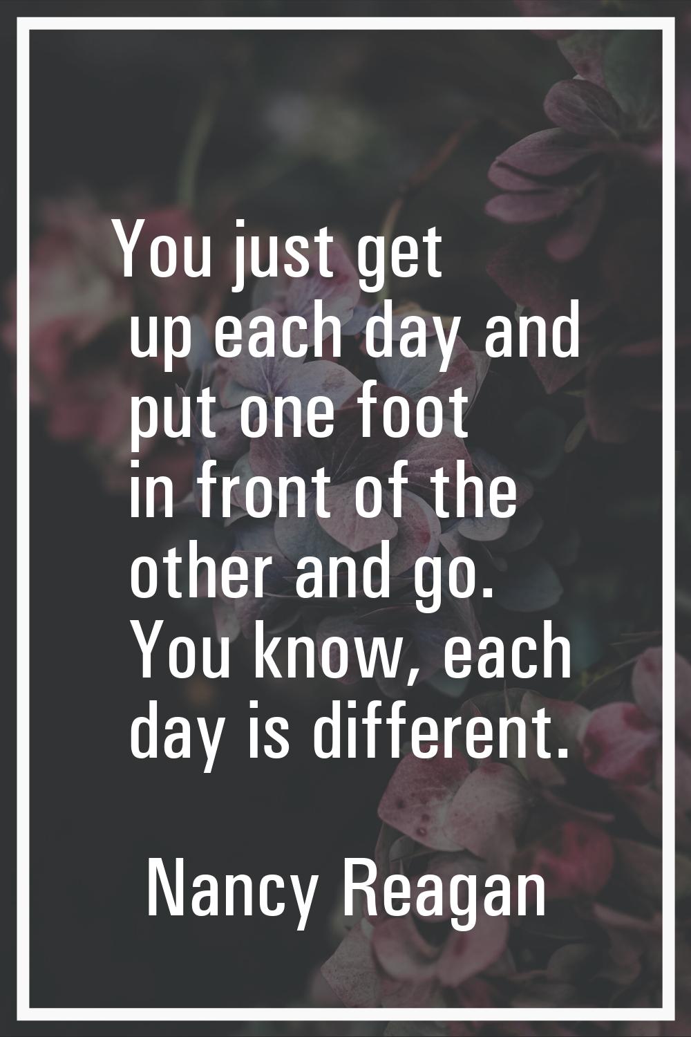 You just get up each day and put one foot in front of the other and go. You know, each day is diffe
