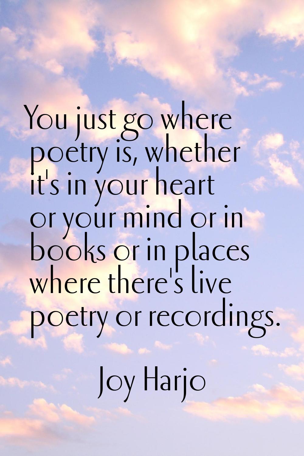 You just go where poetry is, whether it's in your heart or your mind or in books or in places where