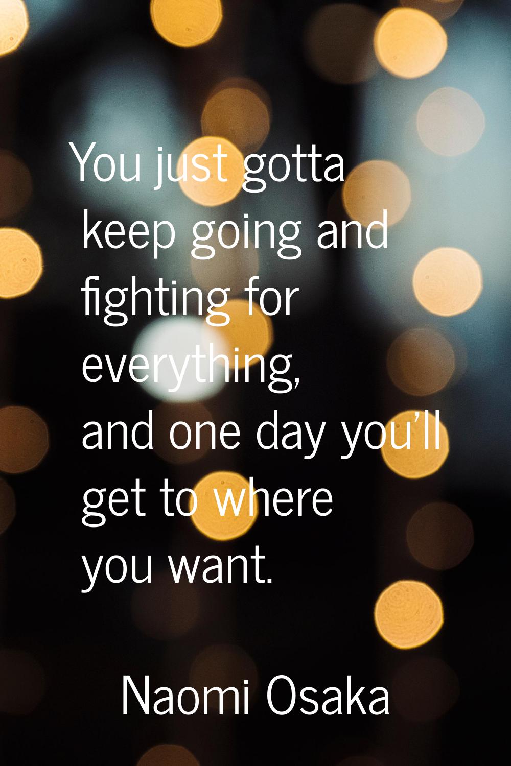 You just gotta keep going and fighting for everything, and one day you'll get to where you want.