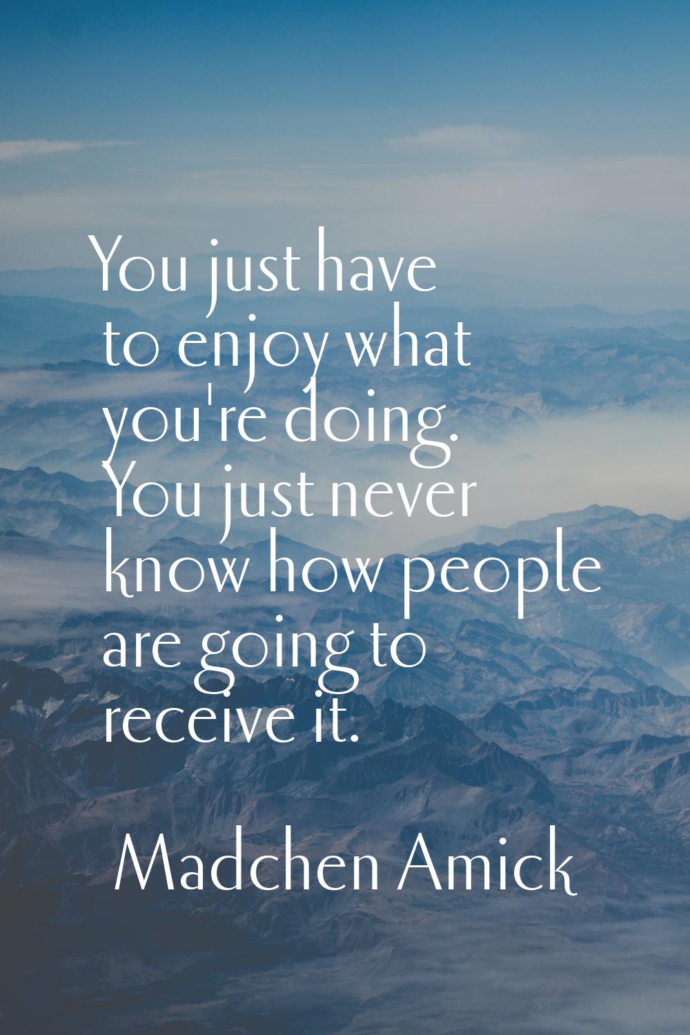 You just have to enjoy what you're doing. You just never know how people are going to receive it.