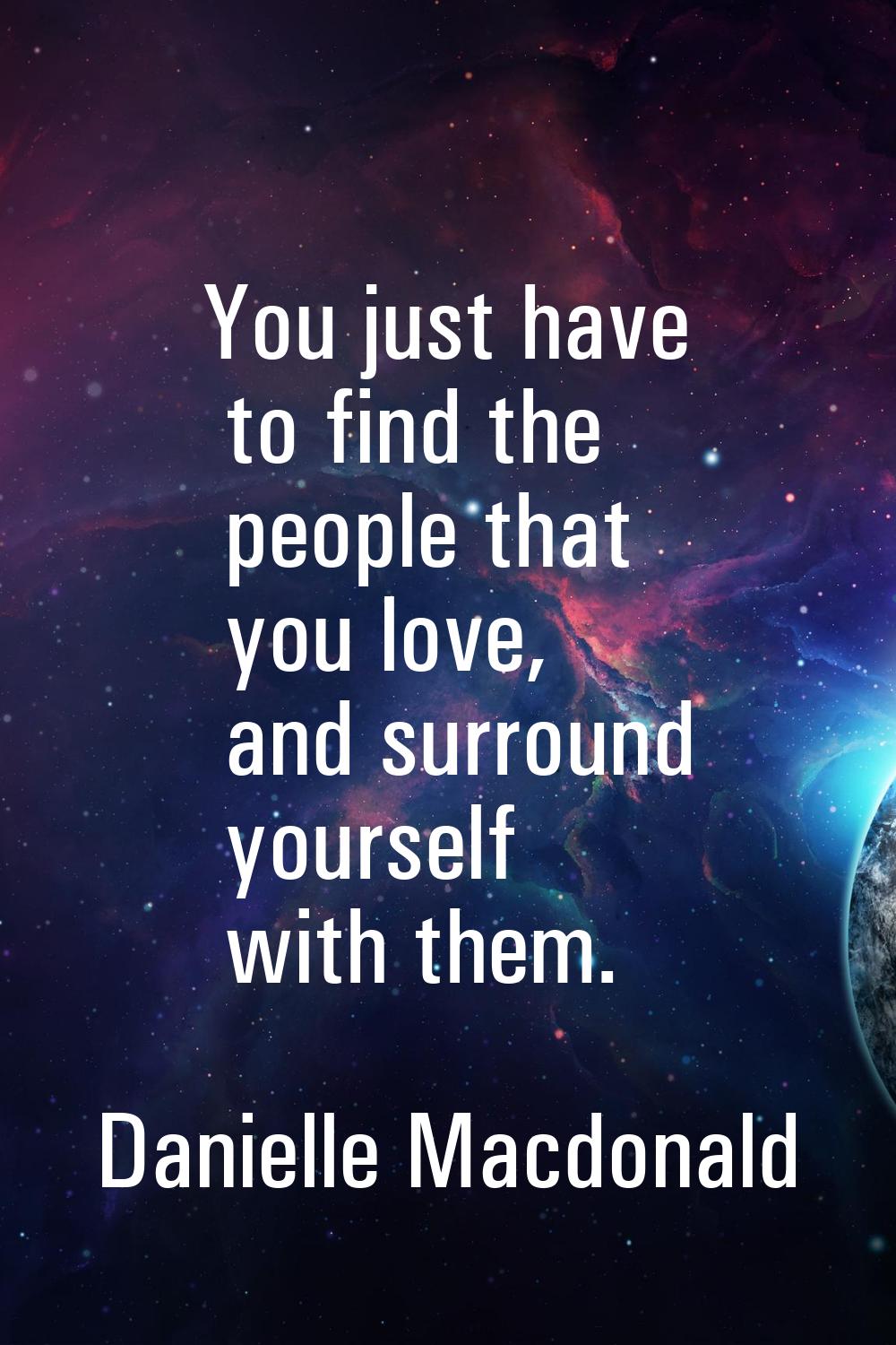 You just have to find the people that you love, and surround yourself with them.