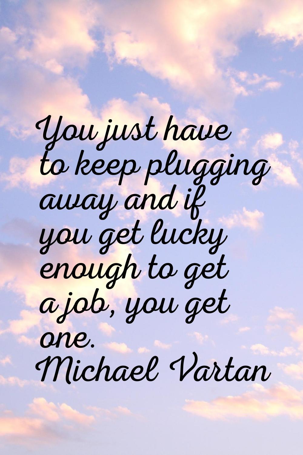 You just have to keep plugging away and if you get lucky enough to get a job, you get one.
