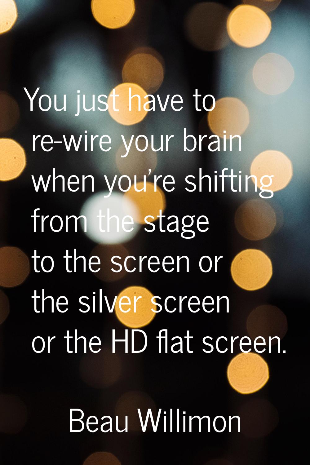 You just have to re-wire your brain when you're shifting from the stage to the screen or the silver
