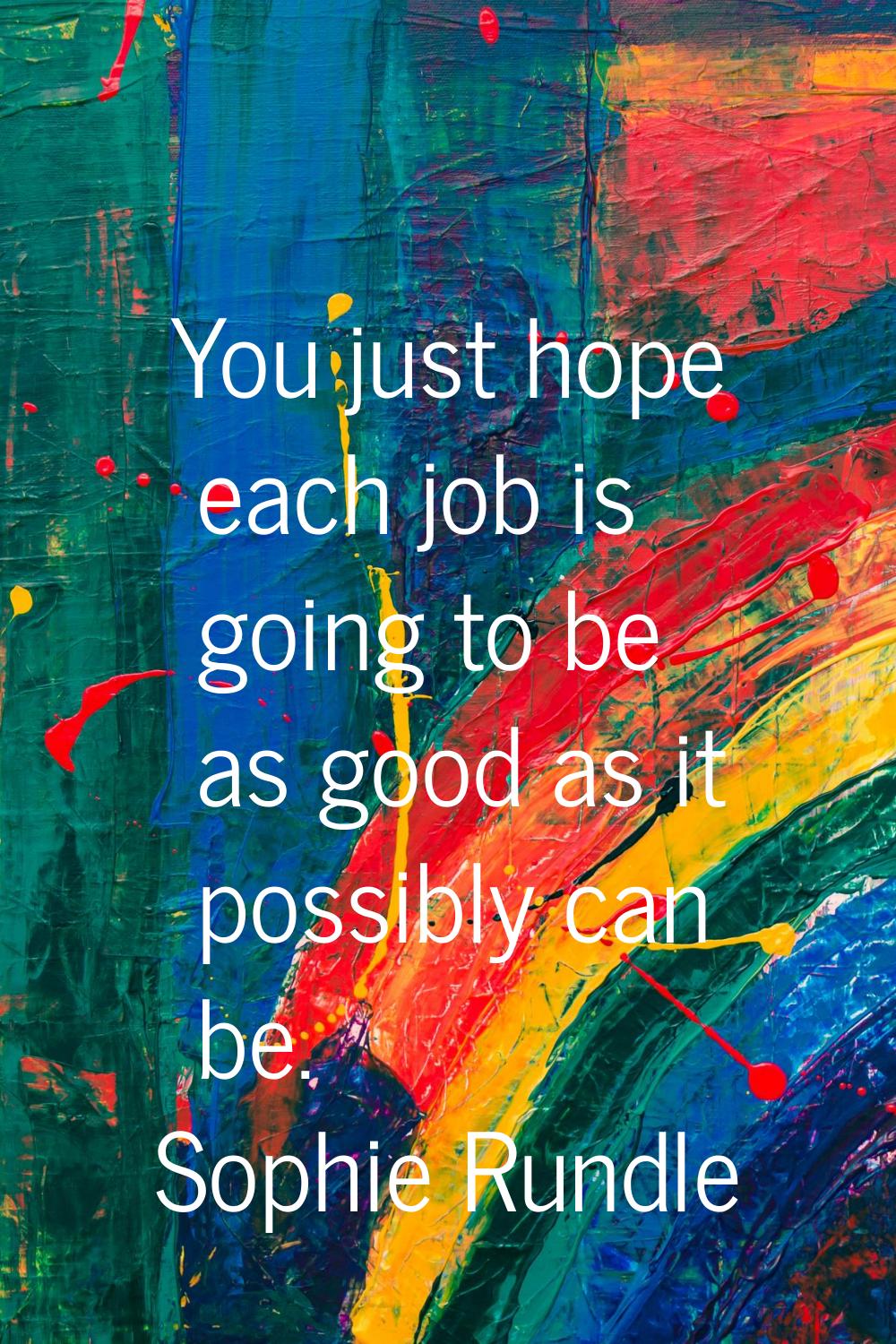 You just hope each job is going to be as good as it possibly can be.