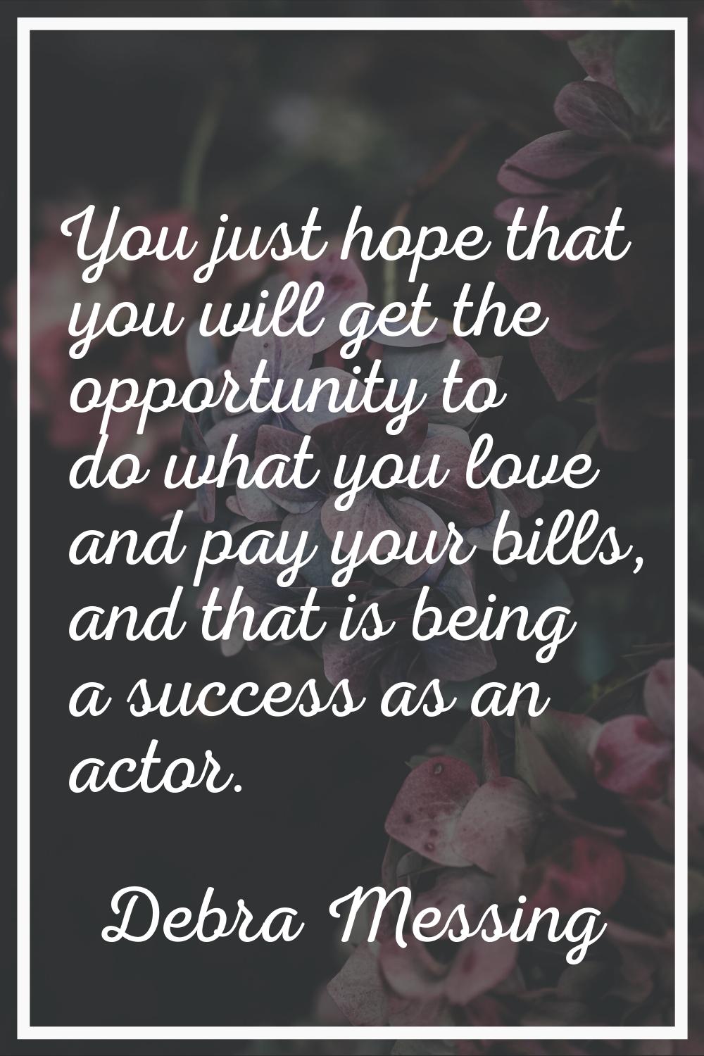 You just hope that you will get the opportunity to do what you love and pay your bills, and that is